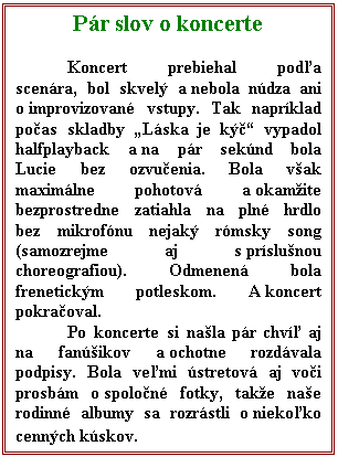 Textov pole: Pr slov o koncerte

Koncert prebiehal poda scenra, bol skvel a nebola ndza ani o improvizovan vstupy. Tak naprklad poas skladby Lska je k vypadol halfplayback a na pr seknd bola Lucie bez ozvuenia. Bola vak maximlne pohotov a okamite bezprostredne zatiahla na pln hrdlo bez mikrofnu nejak rmsky song (samozrejme aj s prslunou choreografiou). Odmenen bola frenetickm potleskom. A koncert pokraoval.
Po koncerte si nala pr chv aj na fanikov a ochotne rozdvala podpisy. Bola vemi stretov aj voi prosbm o spolon fotky, take nae rodinn albumy sa rozrstli o niekoko cennch kskov.
