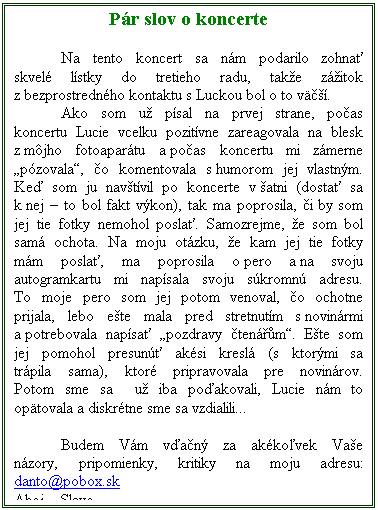 Textov pole: Pr slov o koncerte

	Na tento koncert sa nm podarilo zohna skvel lstky do tretieho radu, take zitok z bezprostrednho kontaktu s Luckou bol o to v.
	Ako som u psal na prvej strane, poas koncertu Lucie vcelku pozitvne zareagovala na blesk z mjho fotoapartu a poas koncertu mi zmerne pzovala, o komentovala s humorom jej vlastnm. Ke som ju navtvil po koncerte v atni (dosta sa k nej  to bol fakt vkon), tak ma poprosila, i by som jej tie fotky nemohol posla. Samozrejme, e som bol sam ochota. Na moju otzku, e kam jej tie fotky mm posla, ma poprosila o pero a na svoju autogramkartu mi napsala svoju skromn adresu. To moje pero som jej potom venoval, o ochotne prijala, lebo ete mala pred stretnutm s novinrmi a potrebovala napsa pozdravy tenm. Ete som jej pomohol presun aksi kresl (s ktormi sa trpila sama), ktor pripravovala pre novinrov. Potom sme sa  u iba poakovali, Lucie nm to optovala a diskrtne sme sa vzdialili...

	Budem Vm van za akkovek Vae nzory, pripomienky, kritiky na moju adresu: danto@pobox.sk
Ahoj  Slavo.
